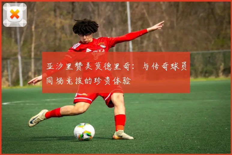 亚沙里赞美莫德里奇：与传奇球员同场竞技的珍贵体验