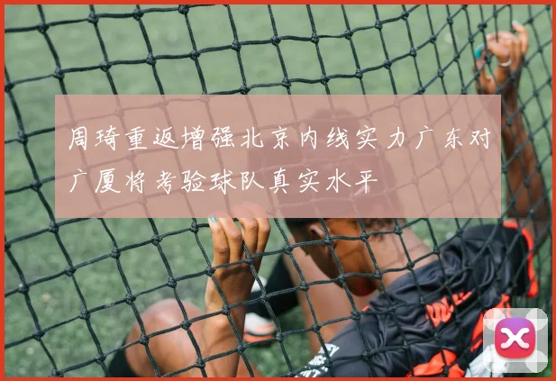 周琦重返增强北京内线实力广东对广厦将考验球队真实水平