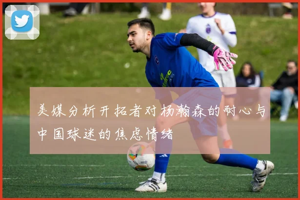 美媒分析开拓者对杨瀚森的耐心与中国球迷的焦虑情绪