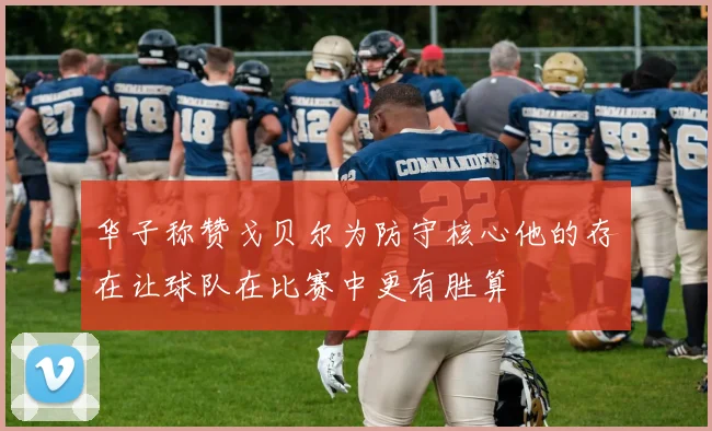 华子称赞戈贝尔为防守核心他的存在让球队在比赛中更有胜算