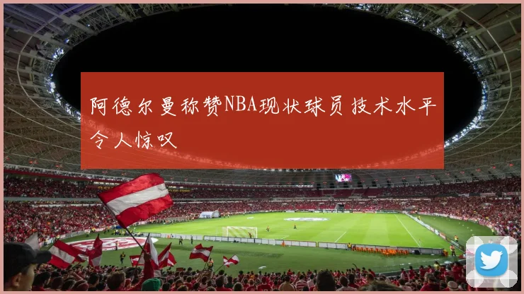 阿德尔曼称赞NBA现状球员技术水平令人惊叹