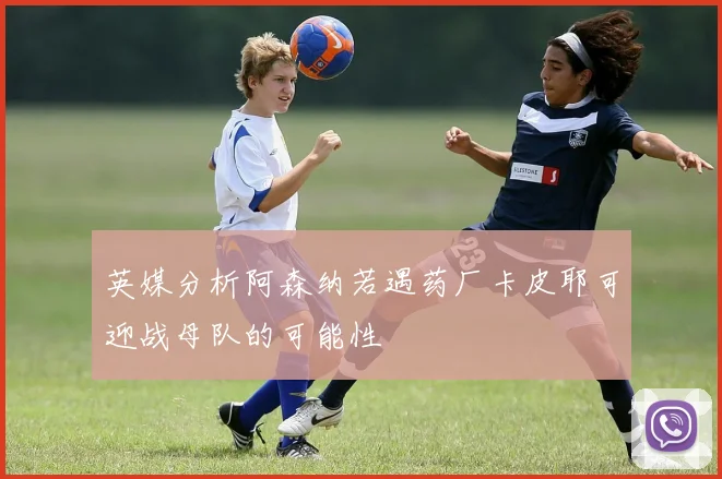 英媒分析阿森纳若遇药厂卡皮耶可迎战母队的可能性
