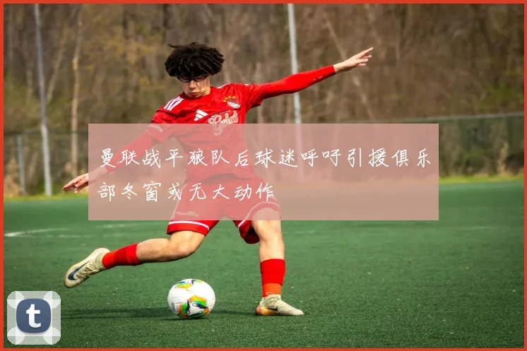 曼联战平狼队后球迷呼吁引援俱乐部冬窗或无大动作