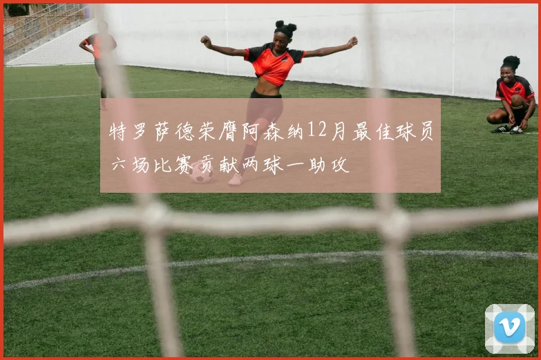 特罗萨德荣膺阿森纳12月最佳球员六场比赛贡献两球一助攻