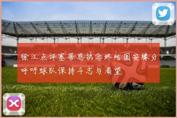 徐江点评塞蒂恩执念终结国安缘分呼吁球队保持斗志与渴望