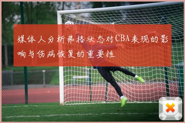 媒体人分析弗格状态对CBA表现的影响与伤病恢复的重要性