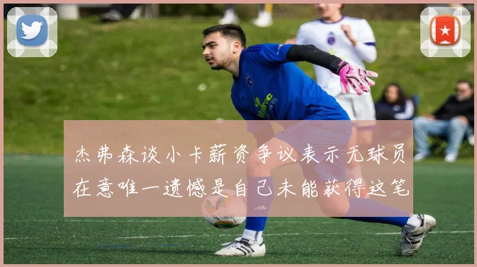 杰弗森谈小卡薪资争议表示无球员在意唯一遗憾是自己未能获得这笔巨款