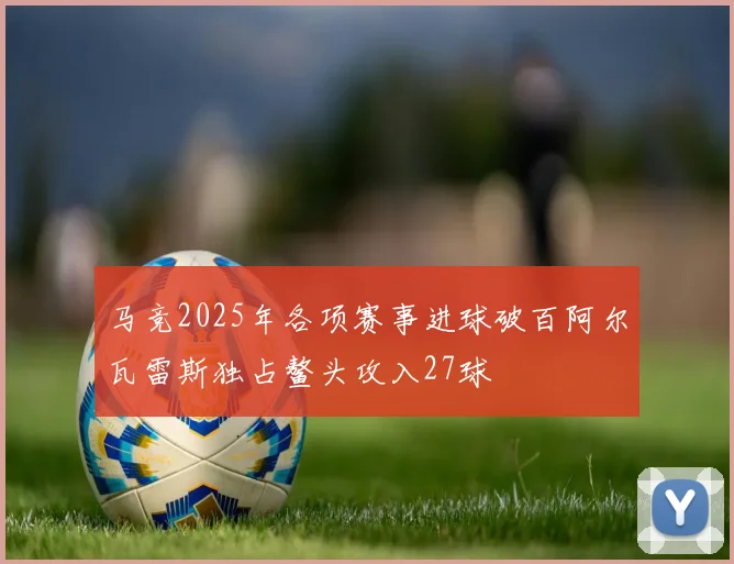 马竞2025年各项赛事进球破百阿尔瓦雷斯独占鳌头攻入27球