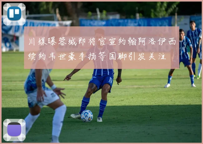 川媒曝蓉城即将官宣约翰阿洛伊西续约韦世豪李扬等国脚引发关注