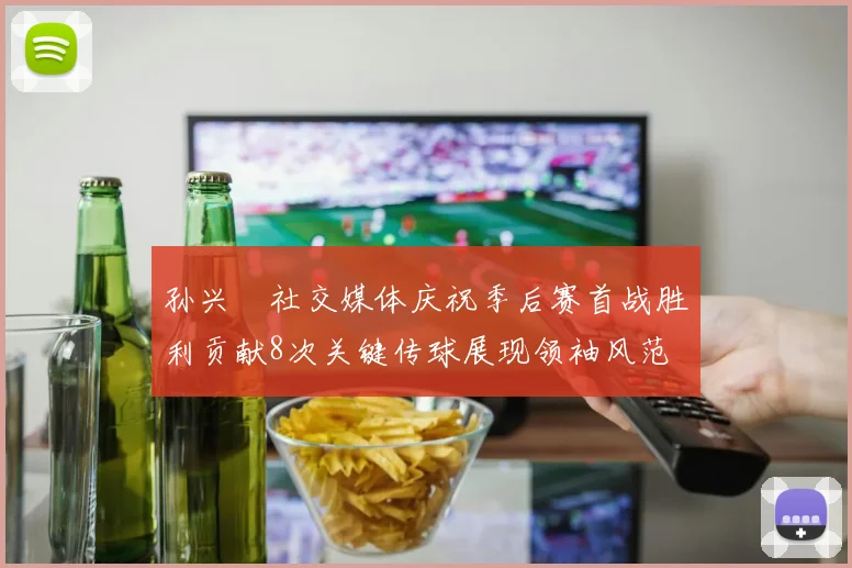 孙兴慜社交媒体庆祝季后赛首战胜利贡献8次关键传球展现领袖风范
