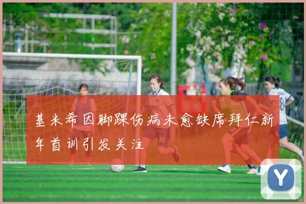 基米希因脚踝伤病未愈缺席拜仁新年首训引发关注