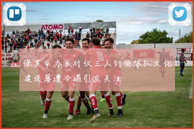 保罗举办派对仅三人到场球队文化建设屡遭冷遇引发关注