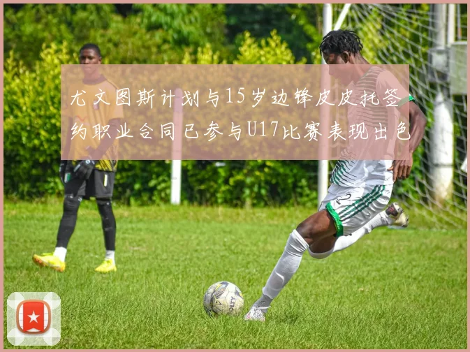 尤文图斯计划与15岁边锋皮皮托签约职业合同已参与U17比赛表现出色