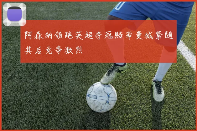 阿森纳领跑英超夺冠赔率曼城紧随其后竞争激烈
