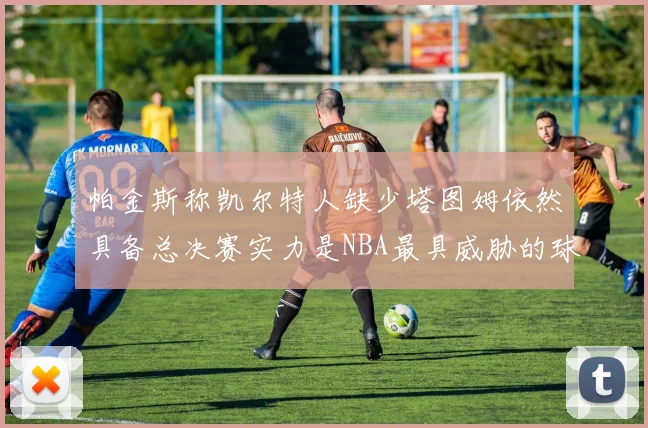 帕金斯称凯尔特人缺少塔图姆依然具备总决赛实力是NBA最具威胁的球队